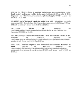 16
JORNAL DA CIÊNCIA. Órgão da sociedade brasileira para progresso da ciência. Artigo:
Brasil perde 9 posições em ranking de inovação. Publicado dia 03 de Julho de 2012.
Disponível em <http://www.jornaldaciencia.org.br/Detalhe.jsp?id=83092> Acesso em
15/04/2013 as 20:31 hrs.
PRAZERES DA MESA.Top 60 premio das melhores de 2013. Publicaçãopara o segundo
semestre de 2013. Disponivel em<http://prazeresdamesa.uol.com.br/exibirMateria/6439/top-
60-brinde-as-melhores> Acesso em 15/04/2013 as 20:25hrs
QUALIDADE. Normas ISO. Disponível em
<http://www.qualidade.com.br/internas/int1.php?item1=&item2=&item3=&idIntA=27>.
Acesso em 15/04/2013 as 20:40hrs
UNICAMP, Inovação.Empresa brasileira é eleita a mais inovadora da América do Sul.
Publicado em 29/04/2013. Disponível em
<http://www.inovacao.unicamp.br/recortes/empresa-brasileira-e-eleita-a-mais-inovadora-da-
america-do-sul> Acesso em10/05/2013 as 20:45 hrs
ZERO HORA. Poder de compra da nova classe média eleva consumo de cerveja no
Brasil. Publicado em 28/06/2010 Disponível em
<http://zerohora.clicrbs.com.br/rs/economia/noticia/2010/06/poder-de-compra-da-nova-
classe-media-eleva-consumo-de-cerveja-no-brasil-2952851.html>Acesso em10/05/2013 as
21:00hrs
 