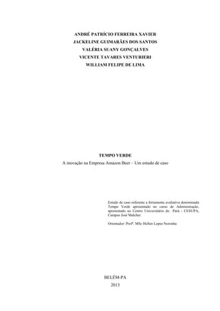 ANDRÉ PATRÍCIO FERREIRA XAVIER
JACKELINE GUIMARÃES DOS SANTOS
VALÉRIA SUANY GONÇALVES
VICENTE TAVARES VENTURIERI
WILLIAM FELIPE DE LIMA
TEMPO VERDE
A inovação na Empresa Amazon Beer – Um estudo de caso
Estudo de caso referente a ferramenta avaliativa denominada
Tempo Verde apresentado no curso de Administração,
apresentado no Centro Universitário do Pará - CESUPA,
Campus José Malcher.
Orientador: Profª. MSc Hellen Lopes Noronha
BELÉM-PA
2013
 