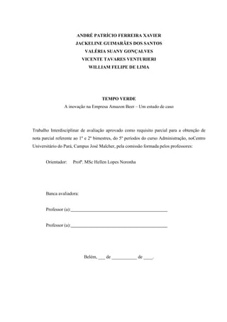 ANDRÉ PATRÍCIO FERREIRA XAVIER
JACKELINE GUIMARÃES DOS SANTOS
VALÉRIA SUANY GONÇALVES
VICENTE TAVARES VENTURIERI
WILLIAM FELIPE DE LIMA
TEMPO VERDE
A inovação na Empresa Amazon Beer – Um estudo de caso
Trabalho Interdisciplinar de avaliação aprovado como requisito parcial para a obtenção de
nota parcial referente ao 1º e 2º bimestres, do 5º períodos do curso Administração, noCentro
Universitário do Pará, Campus José Malcher, pela comissão formada pelos professores:
Orientador: Profª. MSc Hellen Lopes Noronha
Banca avaliadora:
Professor (a):
Professor (a):
Belém, ___ de ___________ de ____.
 