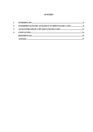 SUMÁRIO
1 INTRODUÇÃO .............................................................................................................6
2 INTERPRETAÇÃO DE ANÁLISES E EVIDÊNCIAS DE CASO..........................8
3 AÇÃO ESTRATÉGICA DE SOLUÇÃO DO CASO...............................................11
4 CONCLUSÃO..............................................................................................................14
REFERÊNCIAS ..........................................................................................................15
ANEXOS ......................................................................................................................17
 