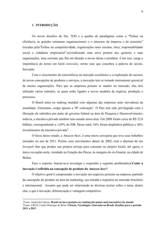 6
1 INTRODUÇÃO
Os novos desafios do Sec. XXI e a quebra de paradigmas como a “Ênfase na
eficiência, as grandes estruturas organizacionais e o interesse da empresa e do acionista”
trocadas pela“Ênfase na competitividade, organizações mais enxutas, ética, responsabilidade
social e cidadania empresarial”,reivindicaram uma nova postura dos gestores e suas
organizações, uma corrente que flui em direção a novas ideias e produtos. Com isso, surge a
importância do termo em latim innovatio, termo esse que concebeu a palavra do século,
Inovação.
Com o crescimento da concorrência no mercado econômico e a exploração do sucesso
de novas concepções de produtos e serviços, a inovação tem se tornado instrumento gerencial
de muitas organizações. Para que as empresas possam se manter no mercado, elas têm
utilizado vários métodos, os quais estão ligados a novos modelos de negócio, produção e
processos.
O Brasil entra no ranking mundial com algumas das empresas mais inovadoras da
atualidade. Entretanto, ocupa apenas a 58ª colocação1
. O País tem sido privilegiado com a
liberação de subsídios por parte do governo federal na área de Pesquisa e Desenvolvimento,
todavia, a iniciativa privada também tem ousado nessa área. Em 2008 foram cerca de R$ 32,8
bilhões, correspondendo a 1,09% do PIB. Desse total, 54% foram dispêndios públicos e 46%
investimentos da iniciativa privada2
.
O lócus desse estudo, a Amazon Beer, é uma micro cervejaria que teve seus trabalhos
iniciados no ano de 2011. Porém, seus movimentos datam de 2002, com a abertura de um
brewpub (bar que produz sua própria cerveja para consumo no próprio local), até agora, o
único na região norte, instalado na Estação das Docas, às margens do rio Guamá, na cidade de
Belém.
Face o exposto, buscar-se-á investigar e responder a seguinte problemática:Como a
inovação é refletida na concepção de produto da Amazon beer?
O objetivo geral é compreender a inovação em negócios presente na empresa, partindo
da concepção do produto na área de marketing, sua entrada e trajetória no mercado brasileiro
e internacional. Assunto que pode ser relacionado às diversas teorias sobre o tema, dentre
elas, o que é inovação, diferenciação e vantagem competitiva.
1
Fonte: Jornal da Ciência. Brasil cai nove posições no ranking dos países mais inovadores do mundo
2
Fonte: CRUZ, Carlos Henrique de Brito. Ciência, Tecnologia e Inovação no Brasil: desafios para o período
2011 a 2015
 