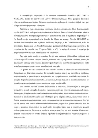 7
A metodologia empregada é de natureza exploratória descritiva (GIL, 2002 e
VERGARA, 2002). De acordo com Cervo e Bervian (2002, p. 49) a pesquisa descritiva
observa, analisa e correlaciona fatos sem manipulá-los, colhidos da própria realidade para que
o objetivo deste projeto seja alcançado.
Realizou-se para a pesquisa de campouma Visita técnica ao pátio fabril da organização
no dia 08/03/2013, onde por meio de observação indireta foram obtidas informações sobre o
método produtivo da organização através do contato inicial com o engenheiro de produção, o
Sr. IsairTravesin, responsável pela direção da fábrica de envase. No dia 14/03/2013 se
sucedeu uma entrevista com o gerente financeiro do grupo, o Sr. Caio Guimarães, filho do
proprietário da empresa, Sr. Arlindo Guimarães, que relatou toda a trajetória e perspectivas da
organização. De acordo com Vergara (2000, p. 47) “pesquisa de campo é investigação
empírica realizada no local onde ocorreu um fenômeno”.
Para dar mais aporte a pesquisa, fez-se uma pesquisa bibliográfica realizada em
revistas especializadas do ramo de cervejas premium3
e serviços gourmet, vídeos de promoção
do produto, além de uma pesquisa de campo por observação indireta em supermercados onde
se definem os concorrentes nessa modalidade de mercado.
Do ponto de vista acadêmico, este estudo favorece o exercício do conhecimento
fomentando os diferentes conceitos de inovação tratados através da experiência cotidiana,
sistematizando o aprendizado e repercutindo na compreensão da realidade no campo de
atuação do profissional administrador. À sociedade, busca elucidar os assuntos referentes ao
tema inovação, produzindo conhecimento que possa ser discutido.
Este estudo buscará discutir inicialmente a inovação, diferenciação e vantagem
competitiva e qual a relação desses três elementos dentro do conceito organizacional maior.
Em seguida,descobrir-se-á o motivo da empresa ser inovadora, tecnicamente e empiricamente,
buscando o entendimento acerca das estratégias que a empresa utiliza, seus pontos fortes e
fracos, ameaças e oportunidades e como a empresa consegue se manterinovadora sem desviar
de seu foco e sem cair na redundância.Posteriormente, expõe-se o quadro analítico e se dá
início o processo interventivo, no qual serão mostradas ideias que a organização poderá
utilizar para sanar as fraquezas e possíveis ameaças descritas no item anterior. Finalmente,
expõem-se as conclusões obtidas onde se espera ter alcançado todos os objetivos propostos a
esta empreita.
3
Cervejas Premium quer dizer que é elaborada com ingredientes importados cuidadosamente selecionados, puro
malte de altíssima qualidade e sabor suave. A obra-prima dos mestres cervejeiros.
 