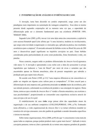 8
2 INTERPRETAÇÃO DE ANÁLISES E EVIDÊNCIAS DE CASO
A inovação, tema bem discutido no cenário empresarial, surge como um dos
paradigmas mais importantes na sustentação da vantagem competitiva. Essa ideia se mostra
presente desde asgrandes corporações até as menores uma vez que, a capacidade de
diferenciação pode ser o elemento fundamental para sua existência (PORTER 1989;
WRIGHT 2000).
Segundo Leite (2005, p.09), inovar é ter uma ideia antes dos concorrentes e explorá-la
com sucesso.Simantob apud Leite afirma que “é uma iniciativa, modesta ou revolucionária,
que surge como novidade à organização e o mercadoe que, aplicada na pratica, traz resultados
econômicos para a empresa”. O mercado artesanal de bebidas existe no Brasil há cerca de 200
anos e desenvolveu papel significante na trajetória cervejeira no país. Eram bebidas
consideradas pelas particularidades de como eram produzidas, feitas literalmente à mão, em
panelas.
Nesse contexto, surgem então os produtos diferenciados da Amazon beer(Logomarca
vide anexo 1). A inovação é apresentada a esse nicho com a ideia de acrescentar à cerveja
ingredientes que traduzem a “cara do Brasil” por meio de ervas e sementes que são
encontrados apenas na floresta amazônica, além de possuir maquinário que subsidia a
produção para que sejam mais eficazes.
De acordo com Porter (1989, p.111) “uma empresa diferencia-se da concorrência se
puder ser singular em alguma coisa valiosa para os compradores”. O fator crucial para a
diferenciação de uma empresa está, geralmente,enraizado na missão maior da existência, pelo
seu método pioneiro, culminando na existência do produto e sua concepção de negócio. Desta
forma, notou-se que a missão da Amazon Beer é “vender a floresta amazônica, seu exotismo e
suas peculiaridades”, proporcionando ao consumidor uma experiência exclusiva através de
suas cervejas e de seu brewpub.
O estabelecimento de uma visão exige pensar além das capacidades atuais da
organização e de seu ambiente competitivo (COLLINS;PORRAS, 1996, p.76). Embasado
nesta afirmativa, a visão organizacional da Amazon Beer é se tornar referência mundial no
comércio de cervejas artesanais, com alto padrão de qualidade a atender demandas específicas
e únicas no mercado.
Sobre metas organizacionais, Silva (2008, p.69) diz que “o crescimento é uma meta de
quase todas as empresas, porque podem produzir mais e gerar mais lucros”. Aplicado à micro
cervejaria paraense, torna-se claro a pretensão de se tornar uma empresa geradora de grandes
 