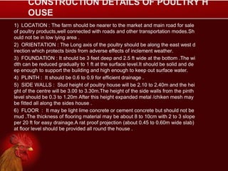 CONSTRUCTION DETAILS OF POULTRY H
OUSE
1) LOCATION : The farm should be nearer to the market and main road for sale
of poultry products,well connected with roads and other transportation modes.Sh
ould not be in low lying area .
2) ORIENTATION : The Long axis of the poultry should be along the east west d
irection which protects birds from adverse effects of inclement weather.
3) FOUNDATION : It should be 3 feet deep and 2.5 ft wide at the bottom .The wi
dth can be reduced gradually to 1 ft at the surface level.It should be solid and de
ep enough to support the building and high enough to keep out surface water.
4) PLINTH : It should be 0.6 to 0.9 for efficient drainage .
5) SIDE WALLS : Stud height of poultry house will be 2.10 to 2.40m and the hei
ght of the centre will be 3.00 to 3.30m.The height of the side walls from the pinth
level should be 0.3 to 1.20m After this height expanded metal /chiken mesh may
be fitted all along the sides house .
6) FLOOR : It may be light lime concrete or cement concrete but should not be
mud .The thickness of flooring material may be about 8 to 10cm with 2 to 3 slope
per 20 ft for easy drainage.A rat proof projection (about 0.45 to 0.60m wide slab)
at floor level should be provided all round the house .
 