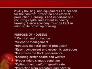 Poultry housing and equipments are needed
for the comfort ,protection and efficient
production .Housing is and important non
recurring capital investment in poultry
farming .Hence economy must be kept in
mind while providing housing .
PURPOSE OF HOUSING
* Comfort and protection
*Scientific management
*Reduces the total cost of production
*Easy , convenient and economic operations
*Maximises the flock performance
*Ensuring better health and welfare
*Proper micro climatic condition
*Optimum and uniform growth rate
 
