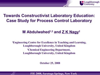 Towards Constructivist Laboratory Education: Case Study for Process Control Laboratory M Abdulwahed 1,2  and  Z K Nagy 2 1 Engineering Centre for Excellence in Teaching and Learning, Loughborough University, United Kingdom 2 Chemical Engineering Department,  Loughborough University, United Kingdom October 25, 2008 FIE 2008, Saratoga Springs, New York 