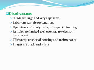 Disadvantages
 TEMs are large and very expensive.
 Laborious sample preparation.
 Operation and analysis requires special training.
 Samples are limited to those that are electron
transparent.
 TEMs require special housing and maintenance.
 Images are black and white
 