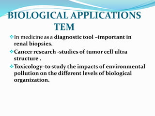 In medicine as a diagnostic tool –important in
renal biopsies.
Cancer research -studies of tumor cell ultra
structure .
Toxicology–to study the impacts of environmental
pollution on the different levels of biological
organization.
BIOLOGICAL APPLICATIONS
TEM
 