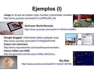 Ejemplos (I)
Juego en el que se pueden crear mundos y personajes virtuales:
http://www.youtube.com/watch?v=UOfN1plW_Hw
Guinness World Records:
http://www.youtube.com/watch?v=DHd1IvnGNKc
Google Goggles: Información sobre cualquier cosa
http://www.youtube.com/watch?v=Hhgfz0zPmH4
Casco con retrovisor:
http://www.nopuedocreer.com/quelohayaninventado...
Casco militar con HUD:
http://es.gizmodo.com/el-casco-militar-del-futuro...
Sky Map:
http://www.youtube.com/watch?v=kzCj7-3S1Mc

 