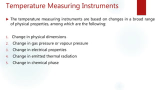 Temperature Measuring Instruments
 The temperature measuring instruments are based on changes in a broad range
of physical properties, among which are the following:
1. Change in physical dimensions
2. Change in gas pressure or vapour pressure
3. Change in electrical properties
4. Change in emitted thermal radiation
5. Change in chemical phase
 