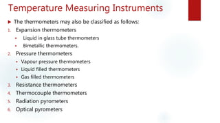 Temperature Measuring Instruments
 The thermometers may also be classified as follows:
1. Expansion thermometers
 Liquid in glass tube thermometers
 Bimetallic thermometers.
2. Pressure thermometers
 Vapour pressure thermometers
 Liquid filled thermometers
 Gas filled thermometers
3. Resistance thermometers
4. Thermocouple thermometers
5. Radiation pyrometers
6. Optical pyrometers
 