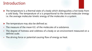 Introduction
 The temperature is a thermal state of a body which distinguishes a hot body from
a cold body. The temperature of a is proportional to the stored molecular energy
i.e. the average molecular kinetic energy of the molecules in a system.
 The temperature may also be defined as:
 The measure of the mean K.E. of the molecules of a substance.
 The degree of hotness and coldness of a body or an environment measured on a
definite scale.
 The driving force or potential causing flow of energy as heat.
 
