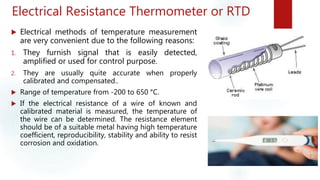 Electrical Resistance Thermometer or RTD
 Electrical methods of temperature measurement
are very convenient due to the following reasons:
1. They furnish signal that is easily detected,
amplified or used for control purpose.
2. They are usually quite accurate when properly
calibrated and compensated..
 Range of temperature from -200 to 650 °C.
 If the electrical resistance of a wire of known and
calibrated material is measured, the temperature of
the wire can be determined. The resistance element
should be of a suitable metal having high temperature
coefficient, reproducibility, stability and ability to resist
corrosion and oxidation.
 
