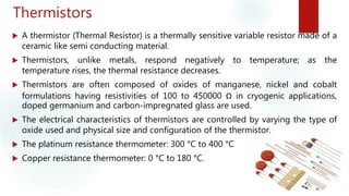 Thermistors
 A thermistor (Thermal Resistor) is a thermally sensitive variable resistor made of a
ceramic like semi conducting material.
 Thermistors, unlike metals, respond negatively to temperature; as the
temperature rises, the thermal resistance decreases.
 Thermistors are often composed of oxides of manganese, nickel and cobalt
formulations having resistivities of 100 to 450000 Ω in cryogenic applications,
doped germanium and carbon-impregnated glass are used.
 The electrical characteristics of thermistors are controlled by varying the type of
oxide used and physical size and configuration of the thermistor.
 The platinum resistance thermometer: 300 °C to 400 °C
 Copper resistance thermometer: 0 °C to 180 °C.
 