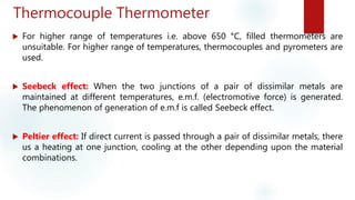 Thermocouple Thermometer
 For higher range of temperatures i.e. above 650 °C, filled thermometers are
unsuitable. For higher range of temperatures, thermocouples and pyrometers are
used.
 Seebeck effect: When the two junctions of a pair of dissimilar metals are
maintained at different temperatures, e.m.f. (electromotive force) is generated.
The phenomenon of generation of e.m.f is called Seebeck effect.
 Peltier effect: If direct current is passed through a pair of dissimilar metals, there
us a heating at one junction, cooling at the other depending upon the material
combinations.
 
