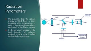 Radiation
Pyromoters
 The principle, that the radiant
energy emitted from a body
increases with temperature, is
used in measuring temperatures
particularly in the higher ranges.
 A device which measures the
total intensity of radiation
emitted from a body is called
total radiation pyrometer.
 
