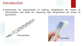 Introduction
 Instruments for measurement of ordinary temperatures are known as
thermometers and those for measuring high temperatures are known as
pyrometers,
Thermometer
Pyrometer
 