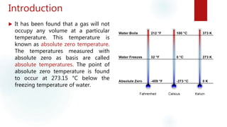 Introduction
 It has been found that a gas will not
occupy any volume at a particular
temperature. This temperature is
known as absolute zero temperature.
The temperatures measured with
absolute zero as basis are called
absolute temperatures. The point of
absolute zero temperature is found
to occur at 273.15 °C below the
freezing temperature of water.
 