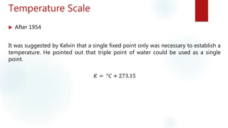 Temperature Scale
 After 1954
It was suggested by Kelvin that a single fixed point only was necessary to establish a
temperature. He pointed out that triple point of water could be used as a single
point.
𝐾 = °𝐶 + 273.15
 