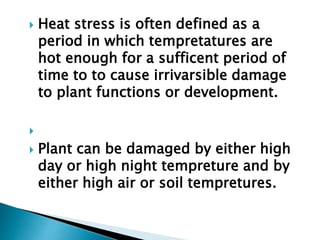  Heat stress is often defined as a
period in which tempretatures are
hot enough for a sufficent period of
time to to cause irrivarsible damage
to plant functions or development.

 Plant can be damaged by either high
day or high night tempreture and by
either high air or soil tempretures.
 