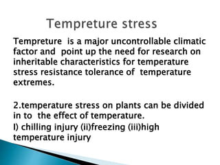 Tempreture is a major uncontrollable climatic
factor and point up the need for research on
inheritable characteristics for temperature
stress resistance tolerance of temperature
extremes.
2.temperature stress on plants can be divided
in to the effect of temperature.
I) chilling injury (ii)freezing (iii)high
temperature injury
 