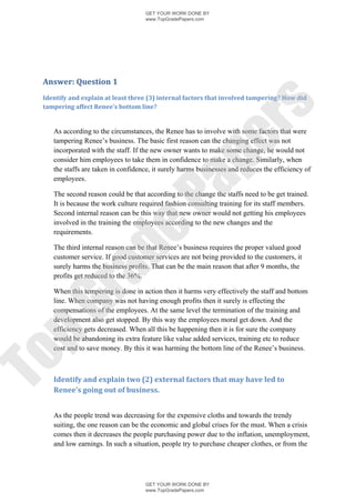 GET YOUR WORK DONE BY
                                    www.TopGradePapers.com




 Answer: Question 1
 Identify and explain at least three (3) internal factors that involved tampering? How did




                                                  rs
 tampering affect Renee’s bottom line?


    As according to the circumstances, the Renee has to involve with some factors that were




                                               pe
    tampering Renee’s business. The basic first reason can the changing effect was not
    incorporated with the staff. If the new owner wants to make some change, he would not
    consider him employees to take them in confidence to make a change. Similarly, when
    the staffs are taken in confidence, it surely harms businesses and reduces the efficiency of
    employees.


                                 Pa
    The second reason could be that according to the change the staffs need to be get trained.
    It is because the work culture required fashion consulting training for its staff members.
    Second internal reason can be this way that new owner would not getting his employees
    involved in the training the employees according to the new changes and the
               de
    requirements.

    The third internal reason can be that Renee’s business requires the proper valued good
    customer service. If good customer services are not being provided to the customers, it
    surely harms the business profits. That can be the main reason that after 9 months, the
   ra

    profits get reduced to the 36%.

    When this tempering is done in action then it harms very effectively the staff and bottom
    line. When company was not having enough profits then it surely is effecting the
pG



    compensations of the employees. At the same level the termination of the training and
    development also get stopped. By this way the employees moral get down. And the
    efficiency gets decreased. When all this be happening then it is for sure the company
    would be abandoning its extra feature like value added services, training etc to reduce
    cost and to save money. By this it was harming the bottom line of the Renee’s business.
To




    Identify and explain two (2) external factors that may have led to
    Renee’s going out of business.


    As the people trend was decreasing for the expensive cloths and towards the trendy
    suiting, the one reason can be the economic and global crises for the must. When a crisis
    comes then it decreases the people purchasing power due to the inflation, unemployment,
    and low earnings. In such a situation, people try to purchase cheaper clothes, or from the




                                    GET YOUR WORK DONE BY
                                    www.TopGradePapers.com
 