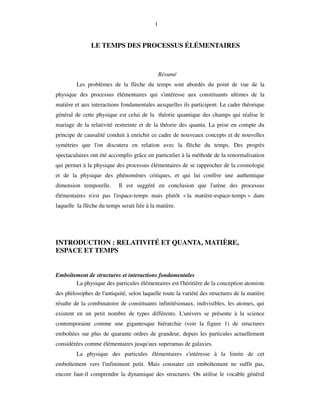 1
LE TEMPS DES PROCESSUS ÉLÉMENTAIRES
Résumé
Les problèmes de la flèche du temps sont abordés du point de vue de la
physique des processus élémentaires qui s'intéresse aux constituants ultimes de la
matière et aux interactions fondamentales auxquelles ils participent. Le cadre théorique
général de cette physique est celui de la théorie quantique des champs qui réalise le
mariage de la relativité restreinte et de la théorie des quanta. La prise en compte du
principe de causalité conduit à enrichir ce cadre de nouveaux concepts et de nouvelles
symétries que l'on discutera en relation avec la flèche du temps. Des progrès
spectaculaires ont été accomplis grâce en particulier à la méthode de la renormalisation
qui permet à la physique des processus élémentaires de se rapprocher de la cosmologie
et de la physique des phénomènes critiques, et qui lui confère une authentique
dimension temporelle. Il est suggéré en conclusion que l'arène des processus
élémentaires n'est pas l'espace-temps mais plutôt « la matière-espace-temps » dans
laquelle la flèche du temps serait liée à la matière.
INTRODUCTION : RELATIVITÉ ET QUANTA, MATIÈRE,
ESPACE ET TEMPS
Emboîtement de structures et interactions fondamentales
La physique des particules élémentaires est l'héritière de la conception atomiste
des philosophes de l'antiquité, selon laquelle toute la variété des structures de la matière
résulte de la combinatoire de constituants infinitésimaux, indivisibles, les atomes, qui
existent en un petit nombre de types différents. L'univers se présente à la science
contemporaine comme une gigantesque hiérarchie (voir la figure 1) de structures
emboîtées sur plus de quarante ordres de grandeur, depuis les particules actuellement
considérées comme élémentaires jusqu'aux superamas de galaxies.
La physique des particules élémentaires s'intéresse à la limite de cet
emboîtement vers l'infiniment petit. Mais constater cet emboîtement ne suffit pas,
encore faut-il comprendre la dynamique des structures. On utilise le vocable général
 