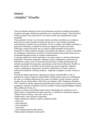 tuturor
virtuţilor” (Goethe


Vinul este băutura obţinută exclusiv prin fermentarea alcoolică completă sau parţială a
strugurilor proaspeţi, zdrobiţi sau nezdrobiţi, ori a mustului de struguri. Tăria alcoolică a
vinului nu poate fi mai mică de 0,5% vol. Istoria vinului este inseparabilă de istoria
umanităţii.
Vinul, produsul viţei de vie şi al muncii omului, nu trebuie considerat ca un simplu şi
banal bun de consum. Însoţitor al omului de mii de ani, vinul satisface încrederea
cunoscătorului venerabil, cât şi a profanului. El este o condiţie a dezvoltării economice, a
progresului tehnologic şi ştiinţific în numeroase regiuni din Europa şi din lume.
Tehnologia vinului este ştiinţa care se ocupă cu studiul metodelor de procesare a
strugurilor în vederea obţinerii mustului, a procedeelor de obţinere a vinului, a metodelor
de condiţionare, maturizare şi învechire, în scopul realizării unor produse finite care să
corespundă legislaţiei actuale şi exigenţei consumatorilor.
La început, producerea vinului reprezenta o activitate casnică, cu elemente tehnologice
rudimentare. Procesarea strugurilor, obţinerea vinului, condiţionarea, maturizarea şi
îmbutelierea vinului, acum se realizează folosind maşini şi utilaje perfecţionate care
reclamă cunoştinţele de mecanizare, automatizare şi mai nou de cibernetică. În ţările cu
tradiţie vitivinicolă, ca de altfel şi în ţara noastră, procesarea strugurilor, obţinerea
vinului, condiţionarea, maturizarea, învechirea, îmbutelierea şi livrarea vinului se
realizează în unităţi de vinificaţie moderne – amplasate în podgorii şi centre viticole cu
renume.
Vinurile de calitate superioară cu denumire de origine controlată DOC şi cele cu
denumire de origine şi trepte de calitate DOCC poartă numele vinului sau sortimentelor
de vinuri şi a arealului delimitat de locul unde s-au obţinut vinurile, precum şi anul de
recoltă cum este: Merlot-Minis 1986, Pinoit noir-Baraţca 1990, Chardonnay-Murfatlar
1993. Vinurile de calitate superioară poartă denumirea soiului sau sortimentelor de soiuri
a podgoriei, centrului sau plaiului viticol de exemplu: Fetească regală-Drăgăşani, Oporto-
Miniş, Băbească-Tulcea, etc.
Vinurile, ca urmare a diversităţii materiei prime, tehnologiilor de vinificare şi nu în
ultimul rând a considerentelor de ordin economic, se clasifică în următoarele categorii:
• După culoare se disting: vinuri albe, roşii şi roze;
• După aromă: vinuri aromate şi nearomate;
• După conţinutul în zaharuri vinurile se grupează astfel:
- vinuri seci;
- vinuri demiseci;
- vinuri demidulci;
- vinuri dulci;
- vinuri obţinute prin procedee clasice.
• După modul de obţinere vinurile pot fi:
 