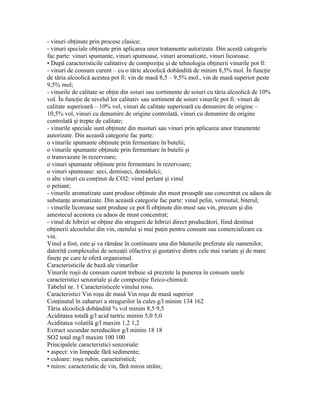 - vinuri obţinute prin procese clasice;
- vinuri speciale obţinute prin aplicarea unor tratamente autorizate. Din acestă categorie
fac parte: vinuri spumante, vinuri spumoase, vinuri aromatizate, vinuri licoroase.
• După caracteristicile calitative de compoziţie şi de tehnologia obţinerii vinurile pot fi:
- vinuri de consum curent – cu o tărie alcoolică dobândită de minim 8,5% mol. În funcţie
de tăria alcoolică acestea pot fi: vin de masă 8,5 – 9,5% mol., vin de masă superior peste
9,5% mol;
- vinurile de calitate se obţin din soiuri sau sortimente de soiuri cu tăria alcoolică de 10%
vol. În funcţie de nivelul lor calitativ sau sortiment de soiuri vinurile pot fi: vinuri de
calitate superioară – 10% vol, vinuri de calitate superioară cu denumire de origine –
10,5% vol, vinuri cu denumire de origine controlată, vinuri cu denumire de origine
controlată şi trepte de calitate;
- vinurile speciale sunt obţinute din musturi sau vinuri prin aplicarea unor tratamente
autorizate. Din această categorie fac parte:
o vinurile spumante obţinute prin fermentare în butelii;
o vinurile spumante obţinute prin fermentare în butelii şi
o transvazare în rezervoare;
o vinuri spumante obţinute prin fermentare în rezervoare;
o vinuri spumoase: seci, demiseci, demidulci;
o alte vinuri cu conţinut de CO2: vinul perlant şi vinul
o petiant;
- vinurile aromatizate sunt produse obţinute din must proaspăt sau concentrat cu adaos de
substanţe aromatizate. Din această categorie fac parte: vinul pelin, vermutul, biterul;
- vinurile licoroase sunt produse ce pot fi obţinute din must sau vin, precum şi din
amestecul acestora cu adaos de must concentrat;
- vinul de hibrizi se obţine din strugurii de hibrizi direct producători, fiind destinat
obţinerii alcoolului din vin, oţetului şi mai puţin pentru consum sau comercializare ca
vin.
Vinul a fost, este şi va rămâne în continuare una din băuturile preferate ale oamenilor,
datorită complexului de senzaţii olfactive şi gustative dintre cele mai variate şi de mare
fineţe pe care le oferă organismul.
Caracteristicile de bază ale vinurilor
Vinurile roşii de consum curent trebuie să prezinte la punerea în consum unele
caracteristici senzoriale şi de compoziţie fizico-chimică:
Tabelul nr. 1 Caracteristicele vinului rosu.
Caracteristici Vin roşu de masă Vin roşu de masă superior
Conţinutul în zaharuri a strugurilor la cules g/l minim 134 162
Tăria alcoolică dobândită % vol minim 8,5 9,5
Aciditatea totală g/l acid tartric minim 5,0 5,0
Aciditatea volatilă g/l maxim 1,2 1,2
Extract secundar nereducător g/l minim 18 18
SO2 total mg/l maxim 100 100
Principalele caracteristici senzoriale:
• aspect: vin limpede fără sedimente;
• culoare: roşu rubin, caracteristică;
• miros: caracteristic de vin, fără miros străin;
 