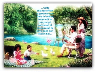 ... Cette alliance offrait la  garantie  que Dieu  lui-même  fournirait la rançon qui convenait et restaurerait la terre dans son état initial... 