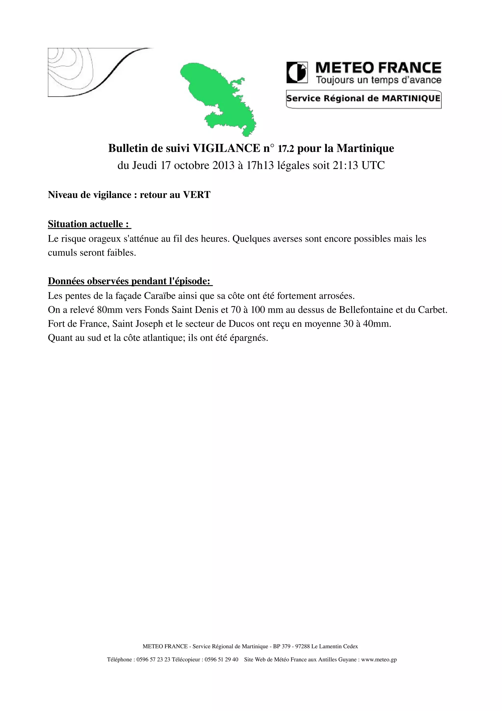Bulletin de suivi VIGILANCE n° 17.2 pour la Martinique
du Jeudi 17 octobre 2013 à 17h13 légales soit 21:13 UTC
Niveau de vigilance : retour au VERT
Situation actuelle :
Le risque orageux s'atténue au fil des heures. Quelques averses sont encore possibles mais les
cumuls seront faibles.
Données observées pendant l'épisode:
Les pentes de la façade Caraïbe ainsi que sa côte ont été fortement arrosées.
On a relevé 80mm vers Fonds Saint Denis et 70 à 100 mm au dessus de Bellefontaine et du Carbet.
Fort de France, Saint Joseph et le secteur de Ducos ont reçu en moyenne 30 à 40mm.
Quant au sud et la côte atlantique; ils ont été épargnés.
METEO FRANCE Service Régional de Martinique BP 379 97288 Le Lamentin Cedex
Téléphone : 0596 57 23 23 Télécopieur : 0596 51 29 40 Site Web de Météo France aux Antilles Guyane : www.meteo.gp