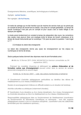 Enseignements littéraires, scientifiques, technologiques et artistiques :

Agrégés : quinze heures ;

Non agrégés : dix-huit heures.



Un texte de cadrage qui ne fait mention que de maxima de service mais qui ne prend pas
en compte le temps de travail hors la classe. Une prise en compte globalisée. Le temps de
travail numérique n’est pas pris en compte et pour cause c’est un texte rédigé à une
époque pré digitale.

Le texte prend évidemment en compte le temps de préparation des cours, les corrections
des copies mais peut-on faire une analogie entre le temps de travail «classique» et le
temps de travail instrumenté par le numérique ? On peut se poser la question 1 est-il égal
à1?

       2.2.Analyse du statut des enseignants

Le statut des enseignants donne peu (pas) de renseignement sur les enjeux du
numériques en terme de temps.


Seuls quelques textes donnent des réponses mais ils sont formalisés ainsi :

     Arrêté du 12 février 2011 (NOR: MENH0700234A Version consolidée au 04
                                 septembre 2007)

... Précisant les modalités d'exercice et définissant les actions d'éducation et de
formation autres que d'enseignement pouvant entrer dans le service de certains
personnels enseignants du second degré

       Arrêté du 12 février 2007 - Liste des actions mentionnées à l’article1er.


1° Encadrement d’activités pédagogiques particulières au bénéfice des élèves de
l’établissement ou d’un réseau d’établissements :

Soutien et accompagnement d’élèves en difficulté scolaire ou en situation de handicap ;

Activités culturelles ou artistiques (notamment chorales).

2° Coordination d’une discipline ou d’un champ disciplinaire, d’un niveau d’enseignement
ou d’activités éducatives au titre d’un établissement ou d’un réseau d’établissements :

Responsabilités pédagogiques liées au fonctionnement de l’établissement (coordination
du fonctionnement de laboratoires scientifiques ou techniques ; suivi des supports
pédagogiques propres à une ou à plusieurs disciplines ; coordination avec les collectivités
territoriales pour les installations sportives) ;

                                                                                    11 / 30
 