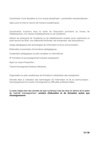 Coordination d’une discipline ou d’un champ disciplinaire ; coordination transdisciplinaire ;

Appui pour la mise en oeuvre de missions académiques ;



Coordination d’actions dans le cadre de l’éducation prioritaire au niveau de
l’établissement, d’un réseau d’établissements ou de l’académie ;

Actions de partenariat de l’académie ou de l’établissement scolaire (avec notamment un
autre service de l’Etat, une collectivité territoriale, des entreprises, des associations) ;

Usage pédagogique des technologies de l’information et de la communication ;

Elaboration et promotion d’innovations pédagogiques ;

Coopération pédagogique au plan européen ou international.

3° Formation et accompagnement d’autres enseignants :

Appui au corps d’inspection ;

Tutorat d’enseignants titulaires débutants ;



Organisation au plan académique de formations à destination des enseignants ;

Activités liées à l’utilisation des technologies de l’information et de la communication ;
Accompagnement et soutien d’enseignants en difficultés professionnelles.



Le texte intégre bien des activités de type numérique mais les situe en dehors de la spère
de l’activité d’enseignement «actions d'éducation et de formation autres que
d'enseignement»




                                                                                      12 / 30
 