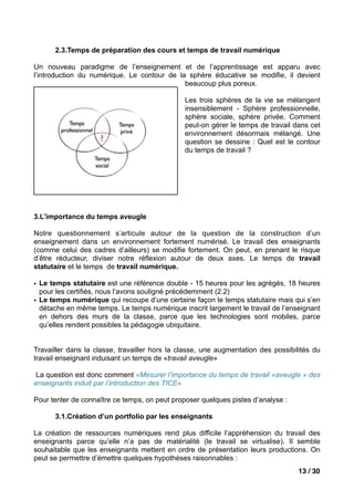 2.3.Temps de préparation des cours et temps de travail numérique

Un nouveau paradigme de l’enseignement et de l’apprentissage est apparu avec
l’introduction du numérique. Le contour de la sphère éducative se modifie, il devient
                                             beaucoup plus poreux.

                                               Les trois sphères de la vie se mélangent
                                               insensiblement - Sphère professionnelle,
                                               sphère sociale, sphère privée. Comment
                                               peut-on gérer le temps de travail dans cet
                                               environnement désormais mélangé. Une
                                               question se dessine : Quel est le contour
                                               du temps de travail ?




3.L’importance du temps aveugle

Notre questionnement s’articule autour de la question de la construction d’un
enseignement dans un environnement fortement numérisé. Le travail des enseignants
(comme celui des cadres d’ailleurs) se modifie fortement. On peut, en prenant le risque
d’être réducteur, diviser notre réflexion autour de deux axes. Le temps de travail
statutaire et le temps de travail numérique.

• Le temps statutaire est une référence double - 15 heures pour les agrégés, 18 heures
  pour les certifiés, nous l’avons souligné précédemment (2.2)
• Le temps numérique qui recoupe d’une certaine façon le temps statutaire mais qui s’en
  détache en même temps. Le temps numérique inscrit largement le travail de l’enseignant
  en dehors des murs de la classe, parce que les technologies sont mobiles, parce
  qu’elles rendent possibles la pédagogie ubiquitaire.


Travailler dans la classe, travailler hors la classe, une augmentation des possibilités du
travail enseignant induisant un temps de «travail aveugle»

 La question est donc comment «Mesurer l’importance du temps de travail «aveugle » des
enseignants induit par l’introduction des TICE»

Pour tenter de connaître ce temps, on peut proposer quelques pistes d’analyse :

      3.1.Création d’un portfolio par les enseignants

La création de ressources numériques rend plus difficile l’appréhension du travail des
enseignants parce qu’elle n’a pas de matérialité (le travail se virtualise). Il semble
souhaitable que les enseignants mettent en ordre de présentation leurs productions. On
peut se permettre d’émettre quelques hypothèses raisonnables :
                                                                                   13 / 30
 