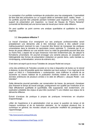 La conception d’un portfolio numérique de production pour les enseignants. Il permettrait
de faire état des productions sur un support dédié et centralisé (Iprof, viadéo, linkdn ...).
Ce portfolio pourrait être présenté pendant l’entretien post inspection ou bien comme
support de présentation pré inspection. Le travail de l’équipe de Thierry Karsenty3
(université de Montréal) est une bonne base de travail pour mener cette réflexion.

On peut qualifier ce point comme une analyse quantitative et qualitative du travail
organisé.


          3.2. Une posture réflexive ?

Le travail d’analyse d’un enseignant sur ses pratiques professionnelles serait
probablement une démarche utile à titre individuel comme à titre collectif (c’est
malheureusement rarement le cas). Il pourrait être fécond de transposer les pratiques
universitaires dans le domaine du secondaire (vision optimiste ?). J’entends par là un
temps de pause réflexive sur une activité micro ou méta (la granularité pouvant être plus
ou moins fine). L’aspect de ce type d’exercice n’est bien évidemment pas, de calquer le
formalisme universitaire. On pourrait envisager une variante adoucie, en acceptant une
hétérogénéité des formes de présentation (rédaction en grands items, carte mentale ou
mindmapping, schématisation, amorce de scénario etc).

C’est dans cet esprit que la revue Tutotales de Jacques Rodet est conçue :

«Une des ambitions de Tutorales consiste en la mise à disposition de textes sur le tutorat
à distance, le plus tôt possible après leur rédaction par leurs auteurs. Il ne s’agit pas là de
payer un tribut à « l’instantanéisme » contemporain, mais d’affirmer la volonté de se
soustraire au travers habituel de la publication d’articles traitant de situations et de
données antérieures de plusieurs années à la date de diffusion.» Jacques Rodet - Les
tutorales 4

Cette démarche pourrait permettre, par conservation de traces, de percevoir, d’analyser
plus finement le temps de travail aveugle, juridiquement non qualifié par l’institution et en
l’état difficilement qualifiable et quantifiable. Elle supposerait, bien évidemment, une
explication préalable des enjeux et peut être (surement ?) une initiation aux enjeux de la
démarche réflexive.

Extrait d’analyse de pratique à propos de pratiques immersives en situation
d’apprentissage.

«Aller de l’expérience à la généralisation c’est se poser la question du temps et de
l’espace numérique et de sa traduction statutaire. Je l’ai souligné plusieurs fois, le
numérique en général, les mondes virtuels en particulier modifient les paradigmes de
l’apprentissage.

3   http://www.karsenti.ca/eduportfolio.php


4   http://www.tutoratadistance.fr/tad/?page_id=737

                                                                                       14 / 30
 