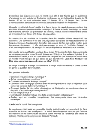 L’ensemble des expériences que j’ai mené, l’ont été à des heures que je qualifierais
d’atypiques ou non statutaires. Toutes les conférences se sont déroulées à partir de 20
heures 30 et se sont achevées vers 22 heures 30 - 23 heures. Les heures
d’individualisation pendant les vacances ou pendant le congé de fin de semaine.

Ce cadre constitué de travail modifie à la fois le temps de travail des enseignants et des
étudiants. Comment peut-on qualifier ces temps ? A l’heure actuelle, mon temps de travail
est déterminé par mon VS (vérification de service), il induit assez normalement le temps
de présence devant élèves et le temps de préparation.

La construction de modules de formation dans les mondes virtuels déconstruit ces
équilibres. Une conférence n’est pas une préparation puisqu’elle est l’aboutissement d’un
long cheminement de préparation (formation des acteurs, écriture des textes, relation avec
les acteurs intervenants ... ). Ce n’est pas un cours au sens où l’institution l’entend, ce
n’est pas une préparation, ce n’est pas un temps de présence dans les locaux scolaires.

Alors quelle est la qualification juridique de ce temps ? Interroger le statut des enseignants
ne renseigne pas plus puisqu’il a été élaboré en 1950 (une ère archéo - digitale). A ce
stade de mon travail, je suis en capacité de dire ce que n’est pas un temps de travail dans
un monde virtuel mais pas ce qu’il est ou ce qu’il devrait être.» Jean-Paul Moiraud - un
blog pour apprendre, apprendre avec un blog5 (2010)

Le temps numérique, le temps hors la classe, le temps mixé dans et hors la classe portent
en germe la question de l’évaluation.

Des questions à résoudre :

•   Comment évaluer un temps numérique ?
•   Qu’est ce que le temps numérique ?
•   Comment appréhender le temps masqué ?
•   Comment créer un langage commun entre les enseignants et le corps d’inspection pour
    cerner les contours du travail numérique ?
•   Comment évaluer la plus value pédagogique de l’intégration du numérique dans un
    dispositif d’apprentissage / enseignement ?
•   Y a t-il une plus value ?
•   L’introduction de la technologie rime-t’elle avec innovation pédagogique ?
•   Quelles sont les nouvelles compétences des enseignants dans une dimension
    numérique ?

4.Valoriser le travail des enseignants

Le numérique c’est aussi un ensemble d’outils institutionnels qui permettent de faire
connaître les travaux des enseignants. Un travail d’essaimage qui suppose qu’à l’interne
les membres de la communauté éducative soient informés de l’existence des bases de
scénarii. (Voir la norme numérique de Jacques Perriault)


5   http://moiraudjp.wordpress.com/

                                                                                      15 / 30
 
