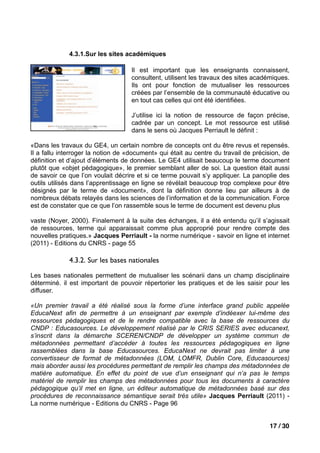 4.3.1.Sur les sites académiques

                                    Il est important que les enseignants connaissent,
                                    consultent, utilisent les travaux des sites académiques.
                                    Ils ont pour fonction de mutualiser les ressources
                                    créées par l’ensemble de la communauté éducative ou
                                    en tout cas celles qui ont été identifiées.

                                    J’utilise ici la notion de ressource de façon précise,
                                    cadrée par un concept. Le mot ressource est utilisé
                                    dans le sens où Jacques Perriault le définit :

«Dans les travaux du GE4, un certain nombre de concepts ont du être revus et repensés.
Il a fallu interroger la notion de «document» qui était au centre du travail de précision, de
définition et d’ajout d’éléments de données. Le GE4 utilisait beaucoup le terme document
plutôt que «objet pédagogique», le premier semblant aller de soi. La question était aussi
de savoir ce que l’on voulait décrire et si ce terme pouvait s’y appliquer. La panoplie des
outils utilisés dans l’apprentissage en ligne se révélait beaucoup trop complexe pour être
désignés par le terme de «document», dont la définition donne lieu par ailleurs à de
nombreux débats relayés dans les sciences de l’information et de la communication. Force
est de constater que ce que l’on rassemble sous le terme de document est devenu plus

vaste (Noyer, 2000). Finalement à la suite des échanges, il a été entendu qu’il s’agissait
de ressources, terme qui apparaissait comme plus approprié pour rendre compte des
nouvelles pratiques.» Jacques Perriault - la norme numérique - savoir en ligne et internet
(2011) - Editions du CNRS - page 55

             4.3.2. Sur les bases nationales

Les bases nationales permettent de mutualiser les scénarii dans un champ disciplinaire
déterminé. il est important de pouvoir répertorier les pratiques et de les saisir pour les
diffuser.

«Un premier travail a été réalisé sous la forme d’une interface grand public appelée
EducaNext afin de permettre à un enseignant par exemple d’indéexer lui-même des
ressources pédagogiques et de le rendre compatible avec la base de ressources du
CNDP : Educasources. Le développement réalisé par le CRIS SERIES avec educanext,
s’inscrit dans la démarche SCEREN/CNDP de développer un système commun de
métadonnées permettant d’accéder à toutes les ressources pédagogiques en ligne
rassemblées dans la base Educasources. EducaNext ne devrait pas limiter à une
convertisseur de format de métadonnées (LOM, LOMFR, Dublin Core, Educasources)
mais aborder aussi les procédures permettant de remplir les champs des métadonnées de
matière automatique. En effet du point de vue d’un enseignant qui n’a pas le temps
matériel de remplir les champs des métadonnées pour tous les documents à caractère
pédagogique qu’il met en ligne, un éditeur automatique de métadonnées basé sur des
procédures de reconnaissance sémantique serait très utile» Jacques Perriault (2011) -
La norme numérique - Editions du CNRS - Page 96


                                                                                     17 / 30
 