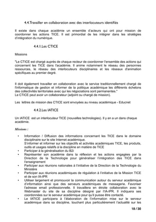4.4.Travailler en collaboration avec des interlocuteurs identiﬁés

Il existe dans chaque académie un ensemble d’acteurs qui ont pour mission de
coordonner les actions TICE. Il est primordial de les intégrer dans les stratégies
d’intégration du numérique.

             4.4.1.Les CTICE

Missions

"Le CTICE est chargé auprès de chaque recteur de coordonner l'ensemble des actions qui
concernent les TICE dans l'académie. Il anime notamment le réseau des personnes
ressources, le réseau des interlocuteurs disciplinaires et les réseaux d'animation
spécifiques au premier degré.


Il doit également travailler en collaboration avec le service traditionnellement chargé de
l'informatique de gestion et informer de la politique académique les différents échelons
des collectivités territoriales avec qui les négociations sont permanentes."
Le CTICE peut avoir un collaborateur (adjoint ou chargé de mission).

Les lettres de mission des CTICE sont envoyées au niveau académique - Educnet

             4.4.2.Les IATICE

Un IATICE est un interlocuteur TICE (nouvelles technologies). Il y en a un dans chaque
académie.

Missions :

  •    Information / Diffusion des informations concernant les TICE dans le domaine
       disciplinaire sur le site Internet académique.
       S’informer et informer sur les objectifs et activités académiques TICE, les produits,
       outils et usages relatifs à la discipline en matière de TICE
  •    Participer à la généralisation du B2i
  •    Représenter son académie dans la réflexion et les actions engagées par la
       Direction de la Technologie pour généraliser l’intégration des TICE dans
       l'enseignement
  •    Participer aux réunions nationales à l’initiative de la Direction de la Technologie du
       Ministère
  •    Participer aux réunions académiques de régulation à l’initiative de la Mission TICE
       et de son IA-IPR
  •    Utiliser largement et promouvoir la communication autour du serveur académique
       d’information ainsi que des serveurs académiques de messagerie. Favoriser
       l'adresse email professionnelle. Il travaillera en étroite collaboration avec le
       Webmaster du site de sa discipline désigné par l’IA-IPR. Il indiquera ses
       coordonnées sur le serveur académique pour qu’il puisse être contacté.
  •    Le IATICE participera à l’élaboration de l’information mise sur le serveur
       académique dans sa discipline, touchant plus particulièrement l’actualité sur les

                                                                                     18 / 30
 