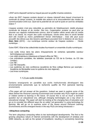 L’ENT est le dispositif central sur lequel peuvent se greffer d’autres solutions.

«Avec les ENT, l’espace scolaire devient un réseau interactif dans lequel s’inscrivent la
continuité du temps scolaire, la mobilité des acteurs et le renouvellement des modes de
commmunication entre eux. Quel est le potentiel de cet outil et quels en sont les véritables
enjeux ?

L’espace scolaire n’est plus réductible au périmètre de l’établissement, réalité physique
construite de briques et de mortier. Dès lors, l’organisation scolaire ne peut plus se
résumer aux rapports institutionnels connus, dont le maillon ultime serait celui du maître
face à sa classe. Au moyen des outils numériques, l’école entre dans le cercle familial
dont elle investit au moins partiellement l’écran informatique ; mais elle peut aussi
accueillir des élèves que des besoins spécifiques pouvaient tenir à distance de ses lieux»
Alain Séré (2010) - «Le numérique comme vecteur de l’espace scolaire» - l’école
numérique :

Outre l’ENT, l’Etat et les collectivités locales fournissent un ensemble d’outils numériques :

• Les outils inclus dans les plans d’équipements de certaines spécialités (secteur
  technologique par exemple) ;
• Les vidéo projecteurs (classiques et faisant office de TBI) ;
• Les ordinateurs portables, les tablettes (exemple du CG de la Corrèze, du CG des
  Landes) ;
• Les TBI ;
• Les TBI interactifs ;
• Les systèmes de visio conférence (académie de Nice collège Bertone par exemple -
  Académie de Montpellier avec le système de visio régional) ;
• Les livres numériques.


              1.1.2.Les outils bricolés

Certains enseignants en parallèle aux outils institutionnels développent des
environnements personnels que la recherche qualifie de PLE (personal learning
environment).

«This paper will not answer all the questions. Instead we seek to explore some of the
ideas behind the Personal Learning Environment and consider why PLEs might be useful
or indeed central to learning in the future. Of course this is not so much a technical
question but an educational one, although changing technologies are a key driver in
educational change. The paper will start by looking at the changing face of education and
go on to consider the different ways the so called ‘net generation’ is using technology for
learning. We will go on to examine some of the issues around Personal Learning
Environments and the emergent trends in the way PLEs are being introduced.» -

«Ubiquitous computing

The term ubiquitous computing refers to two technological developments. The first is the
growing ubiquitous nature of internet connectivity with the development of wireless and
GSM networks, as well as the spread of broadband, resulting in connectivity becoming
                                                                                        2 / 30
 