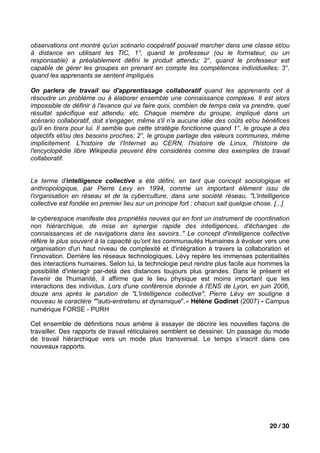 observations ont montré qu'un scénario coopératif pouvait marcher dans une classe et/ou
à distance en utilisant les TIC, 1°, quand le professeur (ou le formateur, ou un
responsable) a préalablement défini le produit attendu; 2°, quand le professeur est
capable de gérer les groupes en prenant en compte les compétences individuelles; 3°,
quand les apprenants se sentent impliqués.

On parlera de travail ou d'apprentissage collaboratif quand les apprenants ont à
résoudre un problème ou à élaborer ensemble une connaissance complexe. Il est alors
impossible de définir à l'avance qui va faire quoi, combien de temps cela va prendre, quel
résultat spécifique est attendu, etc. Chaque membre du groupe, impliqué dans un
scénario collaboratif, doit s'engager, même s'il n'a aucune idée des coûts et/ou bénéfices
qu'il en tirera pour lui. Il semble que cette stratégie fonctionne quand 1°, le groupe a des
objectifs et/ou des besoins proches; 2°, le groupe partage des valeurs communes, même
implicitement. L'histoire de l'Internet au CERN, l'histoire de Linux, l'histoire de
l'encyclopédie libre Wikipedia peuvent être considérés comme des exemples de travail
collaboratif.


Le terme d'intelligence collective a été défini, en tant que concept sociologique et
anthropologique, par Pierre Levy en 1994, comme un important élément issu de
l'organisation en réseau et de la cyberculture, dans une société réseau, "L'intelligence
collective est fondée en premier lieu sur un principe fort : chacun sait quelque chose. [...]

le cyberespace manifeste des propriétés neuves qui en font un instrument de coordination
non hiérarchique, de mise en synergie rapide des intelligences, d'échanges de
connaissances et de navigations dans les savoirs.." Le concept d'intelligence collective
réfère le plus souvent à la capacité qu'ont les communautés Humaines à évoluer vers une
organisation d'un haut niveau de complexité et d'intégration à travers la collaboration et
l'innovation. Derrière les réseaux technologiques, Lévy repère les immenses potentialités
des interactions humaines. Selon lui, la technologie peut rendre plus facile aux hommes la
possibilité d'interagir par-delà des distances toujours plus grandes. Dans le présent et
l'avenir de l'humanité, il affirme que le lieu physique est moins important que les
interactions des individus. Lors d'une conférence donnée à l'ENS de Lyon, en juin 2006,
douze ans après le parution de "L'intelligence collective", Pierre Lévy en souligne à
nouveau le caractère ""auto-entretenu et dynamique".» Hélène Godinet (2007) - Campus
numérique FORSE - PURH

Cet ensemble de déﬁnitions nous amène à essayer de décrire les nouvelles façons de
travailler. Des rapports de travail réticulaires semblent se dessiner. Un passage du mode
de travail hiérarchique vers un mode plus transversal. Le temps sʼinscrit dans ces
nouveaux rapports.




                                                                                     20 / 30
 