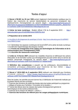 Textes d’appui

    Décret n°50-581 du 25 mai 1950 portant règlement d'administration publique pour la
fixation des maximums de service hebdomadaire du personnel enseignant des
établissements d'enseignement du second degré - http://www.legifrance.gouv.fr/
affichTexte.do;jsessionid=540B9267E12738241E908B69F6C8ACE3.tpdjo04v_3&dateText
e=?cidTexte=JORFTEXT000000302140&categorieLien=cid

  Cahier de texte numérique - Bulletin officiel n°32 du 9 septembre 2010 -                                            http://
www.education.gouv.fr/cid53060/mene1020076c.html

   Préparation de la rentrée 2010

1.4 Accélérer le développement du numérique à l'école - http://www.education.gouv.fr/cid50863/
mene1006812c.html

1.4.1 Généraliser les espaces numériques de travail (ENT) et le cahier de texte numérique
1.4.2 Stimuler l'apprentissage des langues vivantes
1.4.3 Former les enseignants et les cadres aux technologies de l'information et de la
communication pour l'enseignement (TICE)
1.4.4 Accroître les ressources numériques

   Arrêté du 12 février 2007 précisant les modalités d'exercice et définissant les actions
d'éducation et de formation autres que d'enseignement pouvant entrer dans le service de
certains personnels enseignants du second degré - http://www.legifrance.gouv.fr/
affichTexte.do?cidTexte=JORFTEXT000000273771&dateTexte=

  Définition des compétences à acquérir par les professeurs, documentalistes et
conseillers principaux d'éducation pour l'exercice de leur métier - http://
www.education.gouv.fr/cid52615/menh1011260c.html

     Décret n° 2010-1065 du 8 septembre 2010 instituant une indemnité pour fonctions
d ' i n t é r ê t c o l l e c t i f - h t t p : / / w w w . l e g i f r a n c e . g o u v . f r / a f f i c h Te x t e . d o ?
cidTexte=JORFTEXT000022799119&dateTexte=&categorieLien=id

Dans les lycées, les activités pouvant donner lieu à l'attribution de l'indemnité instituée par
le présent décret sont les suivantes :
1° Exercice des fonctions de préfet des études dans les lycées participant au programme
« collèges et lycées pour l'ambition, l'innovation et la réussite » ;
2° Tutorat des élèves dans les classes des lycées d'enseignement général et
technologique et des lycées professionnels ;
3° Exercice de la mission de référent « culture » ;
4° Exercice des fonctions de référent pour les usages pédagogiques numériques.




                                                                                                                    24 / 30
 