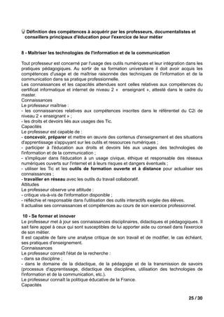 Définition des compétences à acquérir par les professeurs, documentalistes et
 conseillers principaux d'éducation pour l'exercice de leur métier


8 - Maîtriser les technologies de l'information et de la communication

Tout professeur est concerné par l'usage des outils numériques et leur intégration dans les
pratiques pédagogiques. Au sortir de sa formation universitaire il doit avoir acquis les
compétences d'usage et de maîtrise raisonnée des techniques de l'information et de la
communication dans sa pratique professionnelle.
Les connaissances et les capacités attendues sont celles relatives aux compétences du
certificat informatique et internet de niveau 2 « enseignant », attesté dans le cadre du
master.
Connaissances
Le professeur maîtrise :
- les connaissances relatives aux compétences inscrites dans le référentiel du C2i de
niveau 2 « enseignant » ;
- les droits et devoirs liés aux usages des Tic.
Capacités
Le professeur est capable de :
- concevoir, préparer et mettre en œuvre des contenus d'enseignement et des situations
d'apprentissage s'appuyant sur les outils et ressources numériques ;
- participer à l'éducation aux droits et devoirs liés aux usages des technologies de
l'information et de la communication ;
- s'impliquer dans l'éducation à un usage civique, éthique et responsable des réseaux
numériques ouverts sur l'internet et à leurs risques et dangers éventuels ;
- utiliser les Tic et les outils de formation ouverte et à distance pour actualiser ses
connaissances ;
- travailler en réseau avec les outils du travail collaboratif.
Attitudes
Le professeur observe une attitude :
- critique vis-à-vis de l'information disponible ;
- réfléchie et responsable dans l'utilisation des outils interactifs exigée des élèves.
Il actualise ses connaissances et compétences au cours de son exercice professionnel.

 10 - Se former et innover
Le professeur met à jour ses connaissances disciplinaires, didactiques et pédagogiques. Il
sait faire appel à ceux qui sont susceptibles de lui apporter aide ou conseil dans l'exercice
de son métier.
Il est capable de faire une analyse critique de son travail et de modifier, le cas échéant,
ses pratiques d'enseignement.
Connaissances
Le professeur connaît l'état de la recherche :
- dans sa discipline ;
- dans le domaine de la didactique, de la pédagogie et de la transmission de savoirs
(processus d'apprentissage, didactique des disciplines, utilisation des technologies de
l'information et de la communication, etc.).
Le professeur connaît la politique éducative de la France.
Capacités

                                                                                     25 / 30
 