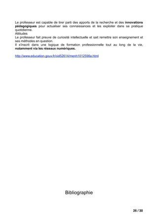 Le professeur est capable de tirer parti des apports de la recherche et des innovations
pédagogiques pour actualiser ses connaissances et les exploiter dans sa pratique
quotidienne.
Attitudes
Le professeur fait preuve de curiosité intellectuelle et sait remettre son enseignement et
ses méthodes en question.
Il s'inscrit dans une logique de formation professionnelle tout au long de la vie,
notamment via les réseaux numériques.

http://www.education.gouv.fr/cid52614/menh1012598a.html




                                   Bibliographie


                                                                                   26 / 30
 
