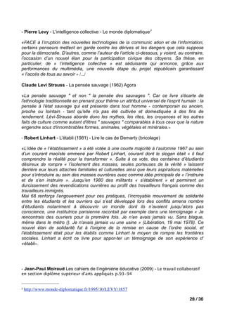 - Pierre Levy - L’intelligence collective - Le monde diplomatique 7

«FACE à l’irruption des nouvelles technologies de la communic ation et de l’information,
certains penseurs mettent en garde contre les dérives et les dangers que cela suppose
pour la démocratie. D’autres, comme l’auteur de l’article ci-dessous, y voient, au contraire,
l’occasion d’un nouvel élan pour la participation civique des citoyens. Sa thèse, en
particulier, de « l’intelligence collective » est séduisante qui annonce, grâce aux
performances du multimédia, une nouvelle étape du projet républicain garantissant
« l’accès de tous au savoir » /.../

Claude Levi Strauss - La pensée sauvage (1962) Agora

«La pensée sauvage " et non " la pensée des sauvages ". Car ce livre s'écarte de
l'ethnologie traditionnelle en prenant pour thème un attribut universel de l'esprit humain : la
pensée à l'état sauvage qui est présente dans tout homme - contemporain ou ancien,
proche ou lointain - tant qu'elle n'a pas été cultivée et domestiquée à des fins de
rendement. Lévi-Strauss aborde donc les mythes, les rites, les croyances et les autres
faits de culture comme autant d'êtres " sauvages " comparables à tous ceux que la nature
engendre sous d'innombrables formes, animales, végétales et minérales.»

- Robert Linhart - L’établi (1981) - Lire le cas de Demarty (bricolage)

«L’idée de « l’établissement » a été votée à une courte majorité à l’automne 1967 au sein
d’un courant maoïste emmené par Robert Linhart, courant dont le slogan était « il faut
comprendre la réalité pour la transformer ». Suite à ce vote, des centaines d’étudiants
désireux de rompre « l’isolement des masses, seules porteuses de la vérité » laissent
derrière eux leurs attaches familiales et culturelles ainsi que leurs aspirations matérielles
pour s’introduire au sein des masses ouvrières avec comme idée principale de « l’instruire
et de s’en instruire ». Jusqu’en 1980 des militants « s’établirent » et permirent un
durcissement des revendications ouvrières au profit des travailleurs français comme des
travailleurs immigrés.
Mai 68 renforça l’engouement pour ces pratiques, l’incroyable mouvement de solidarité
entre les étudiants et les ouvriers qui s’est développé lors des conflits amena nombre
d’étudiants notamment à découvrir un monde dont ils n’avaient jusqu’alors pas
conscience, une institutrice parisienne racontait par exemple dans une témoignage « Je
rencontrais des ouvriers pour la première fois. Je n’en avais jamais vu. Sans blague,
même dans le métro (). Je n’avais jamais vu une usine » (Libération, 19 mai 1978). Ce
nouvel élan de solidarité fut à l’origine de la remise en cause de l’ordre social, et
l’établissement était pour les établis comme Linhart le moyen de rompre les frontières
sociales. Linhart a écrit ce livre pour appor-ter un témoignage de son expérience d’
«établi».




- Jean-Paul Moiraud Les cahiers de l’ingéniérie éducative (2009) - Le travail collaboratif
en section diplôme supérieur d'arts appliqués p.93-94


7   http://www.monde-diplomatique.fr/1995/10/LEVY/1857

                                                                                       28 / 30
 