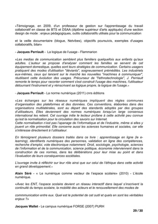 «Témoignage, en 2009, d'un professeur de gestion sur l'apprentissage du travail
collaboratif en classe de BTS et DSAA (diplôme supérieur d'arts appliqués) d'une section
design de mode : enjeux pédagogiques, outils collaboratifs utilisés pour la communication

et la veille documentaire (blogue, Netvibes), objectifs poursuivis, exemples d'usages
collaboratifs, bilan»

- Jacques Perriault - La logique de l’usage - Flammarion

«Les medias de communication semblent plus familiers quelquefois aux enfants qu'aux
adultes. L'auteur se propose d'analyser comment les familles se servent de cet
équipement domestique, quelles sont leurs stratégies de communication. Certains usagers
pratiquent des modes d'utilisation "déviants", soigneusement prémédités. Les industriels
eux-mêmes, ceux qui lancent sur le marché les nouvelles "machines à communiquer",
réutilisent cette évolution des usages. Précurseur de "l'ethnotechnologie", J. Perriault
remonte le temps pour raconter comment s'est construit l'usage des machines, l'utilisateur
détournant l'instrument et y réinscrivant sa logique propre, la logique de l'usage.»

- Jacques Perriault - La norme numérique (2011) cnrs éditions

«Les échanges sur les réseaux numériques impliquent des règles communes
d’organisation des plateformes et des données. Ces conventions, élaborées dans des
organisations multilatérales, sont au départ des standards adoptés par des groupes
d’utilisateurs. Elles deviennent des normes numériques lorsqu’un large consensus
international les retient. Cet ouvrage initie le lecteur profane à cette activité peu connue
qu’est la normalisation pour la circulation des savoirs sur Internet.
Cette normalisation n’est pas l’apanage de l’informatique et de l’industrie, même si elles y
jouent un rôle primordial. Elle concerne aussi les sciences humaines et sociales, car elle
s’intéresse directement à l’utilisateur.

En témoignent plusieurs dossiers traités dans ce livre : apprentissage en ligne (le e-
learning), identifiants numériques des personnes, validation en ligne des compétences,
recherche d’emploi, vote électronique notamment. Droit, sociologie, psychologie, sciences
de l’information et de la communication, science politique, économie interviennent dans la
construction de ces normes, dans les délibérations pour leur mise au point et dans
l’évaluation de leurs conséquences sociétales.

L’ouvrage invite à réfléchir sur leur rôle ainsi que sur celui de l’éthique dans cette activité
en grand développement.»

Alain Séré - « Le numérique comme vecteur de l’espace scolaire» (2010) - L’école
numérique.

«Avec les ENT, l’espace scolaire devient un réseau interactif dans laquel s’inscrivent la
continuité du temps scolaire, la mobilité des acteurs et le renouvellement des modes de

commmunication entre eux. Quel est le potentiel de cet outil et quels en sont les véritables
enjeux ?»

Jacques Wallet - Le campus numérique FORSE (2007) PURH
                                                                                       29 / 30
 