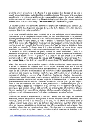 available almost everywhere in the future. It is also expected that devices will be able to
search for and seamlessly switch to utilise available networks. The second and associated
use of the term is for the many different devices now able to access the internet, including
mobile communication devices such as PDAs but also household appliances and industrial
and electronic tools and machinery.» Graham Attwell1 (2007) - Elearning paper

On pourrait qualifier cette démarche comme une expression du bricolage au sens où Levi
Strauss l’entend dans la pensée sauvage («répondre à des besoins immédiats pour une
personne à l’univers instrumental clos»)

«Une forme d'activité subsiste parmi nous qui, sur le plan technique, permet assez bien de
concevoir ce que, sur le plan de la spéculation, put être une science que nous préférons
appeler première plutôt que primitive : c'est celle communément désignée par le terme de
bricolage. Dans son sens ancien, le verbe « bricoler » s'applique au jeu de balle et de
billard, à la chasse et à l'équitation, mais toujours pour évoquer un mouvement incident:
celui de la balle qui rebondit, du chien qui divague, du cheval qui s'écarte de la ligne droite
pour éviter un obstacle. Et, de nos jours, le bricoleur reste celui qui œuvre de ses mains,
en utilisant des moyens détournés par comparaison avec ceux de l'homme de l'art. /…/
Le bricoleur est apte à exécuter un grand nombre de tâches diversifiées ; mais, à la
différence de l'ingénieur, il ne subordonne pas chacune d'elles à l'obtention de matières
premières et d'outils conçus et procurés à la mesure de son projet: son univers
instrumental est clos, et la règle de son jeu est de toujours s'arranger avec les «
moyens du bord », c'est-à-dire un ensemble à chaque instant fini d'outils et de matériaux,

hétéroclites au surplus, parce que la composition de l'ensemble n'est pas en rapport avec
le projet du moment, ni d'ailleurs avec aucun projet particulier, mais est le résultat
contingent de toutes les occasions qui se sont présentées de renouveler ou d'enrichir le
stock, ou de l'entretenir avec les résidus de constructions et de destructions antérieures.
L'ensemble des moyens du bricoleur n'est donc pas définissable par un projet (ce qui
supposerait d'ailleurs, comme chez l'ingénieur, l'existence d'autant d'ensembles
instrumentaux que de genres de projets, au moins en théorie) ; il se définit seulement par
son instrumentalité, autrement dit, et pour employer le langage même du bricoleur, parce
que les éléments sont recueillis ou conservés en vertu du principe que « ça peut toujours
servir ». De tels éléments sont donc à demi particularisés : suffisamment pour que le
bricoleur n'ait pas besoin de l'équipement et du savoir de tous les corps d'état, mais pas
assez pour que chaque élément soit astreint à un emploi précis et déterminé. Chaque
élément représente un ensemble de relations, à la fois concrètes et virtuelles ; ce sont des
opérateurs, mais utilisables en vue d'opérations quelconques au sein d'un type.
/…/
l'exemple du bricoleur. Regardons-le à l'œuvre : excité par son projet, sa première
démarche pratique est pourtant rétrospective il doit se retourner vers un ensemble déjà
constitué, formé d'outils et de matériaux ; en faire, ou en refaire, l'inventaire enfin et
surtout, engager avec lui une sorte de dialogue, pour répertorier, avant de choisir entre
elles, les réponses possibles que l'ensemble peut offrir au problème qu'il lui pose. Tous
ces objets hétéroclites qui constituent son trésor, il les interroge pour comprendre ce que
chacun d'eux pourrait « signifier », contribuant ainsi à définir un ensemble à réaliser, mais


1   www.elearningeuropa.info/ﬁles/media/media11561.pdf


                                                                                         3 / 30
 