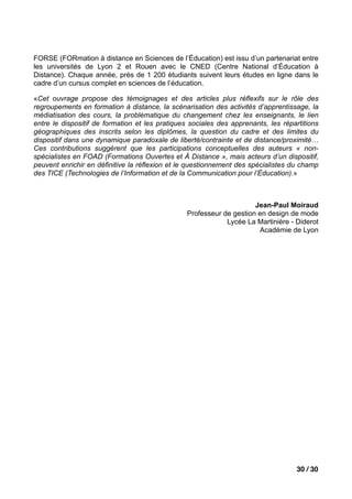 FORSE (FORmation à distance en Sciences de l’Éducation) est issu d’un partenariat entre
les universités de Lyon 2 et Rouen avec le CNED (Centre National d’Éducation à
Distance). Chaque année, près de 1 200 étudiants suivent leurs études en ligne dans le
cadre d’un cursus complet en sciences de l’éducation.

«Cet ouvrage propose des témoignages et des articles plus réflexifs sur le rôle des
regroupements en formation à distance, la scénarisation des activités d’apprentissage, la
médiatisation des cours, la problématique du changement chez les enseignants, le lien
entre le dispositif de formation et les pratiques sociales des apprenants, les répartitions
géographiques des inscrits selon les diplômes, la question du cadre et des limites du
dispositif dans une dynamique paradoxale de liberté/contrainte et de distance/proximité…
Ces contributions suggèrent que les participations conceptuelles des auteurs « non-
spécialistes en FOAD (Formations Ouvertes et À Distance », mais acteurs d’un dispositif,
peuvent enrichir en définitive la réflexion et le questionnement des spécialistes du champ
des TICE (Technologies de l’Information et de la Communication pour l’Éducation).»



                                                                      Jean-Paul Moiraud
                                                 Professeur de gestion en design de mode
                                                             Lycée La Martinière - Diderot
                                                                       Académie de Lyon




                                                                                    30 / 30
 