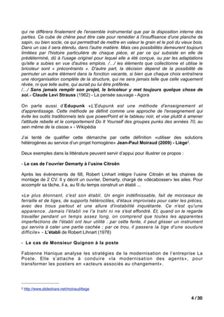 qui ne différera finalement de l'ensemble instrumental que par la disposition interne des
parties. Ce cube de chêne peut être cale pour remédier à l'insuffisance d'une planche de
sapin, ou bien socle, ce qui permettrait de mettre en valeur le grain et le poli du vieux bois.
Dans un cas il sera étendu, dans l'autre matière. Mais ces possibilités demeurent toujours
limitées par l'histoire particulière de chaque pièce, et par ce qui subsiste en elle de
prédéterminé, dû à l'usage originel pour lequel elle a été conçue, ou par les adaptations
qu'elle a subies en vue d'autres emplois. /…/ les éléments que collectionne et utilise le
bricoleur sont « précontraints ». D'autre part, la décision dépend de la possibilité de
permuter un autre élément dans la fonction vacante, si bien que chaque choix entraînera
une réorganisation complète de la structure, qui ne sera jamais telle que celle vaguement
rêvée, ni que telle autre, qui aurait pu lui être préférée.
/…/ Sans jamais remplir son projet, le bricoleur y met toujours quelque chose de
soi.» Claude Levi Strauss (1962) - La pensée sauvage - Agora

On parle aussi d’Edupunk «L'Edupunk est une méthode d'enseignement et
d'apprentissage. Cette méthode se définit comme une approche de l'enseignement qui
évite les outils traditionnels tels que powerPoint et le tableau noir, et vise plutôt à amener
l'attitude rebelle et le comportement Do It Yourself des groupes punks des années 70, au
sein même de la classe.» - Wikipédia

J’ai tenté de qualifier cette démarche par cette définition «utiliser des solutions
hétérogènes au service d’un projet homogène» Jean-Paul Moiraud (2009) - Liège2.

Deux exemples dans la littérature peuvent servir d’appui pour illustrer ce propos :

- Le cas de l’ouvrier Demarty à l’usine Citroën

Après les évènements de 68, Robert Linhart intègre l’usine Citroën et les chaines de
montage de 2 CV. Il y décrit un ouvrier, Demarty, chargé de «décabosser» les ailes. Pour
accomplir sa tâche, il a, au fil du temps construit un établi ...

«Le plus étonnant, c'est son établi. Un engin indéfinissable, fait de morceaux de
ferraille et de tiges, de supports hétéroclites, d'étaux improvisés pour caler les pièces,
avec des trous partout et une allure d'instabilité inquiétante. Ce n'est qu'une
apparence. Jamais l'établi ne l'a trahi ni ne s'est effondré. Et, quand on le regarde
travailler pendant un temps assez long, on comprend que toutes les apparentes
imperfections de l'établi ont leur utilité : par cette fente, il peut glisser un instrument
qui servira à caler une partie cachée ; par ce trou, il passera la tige d'une soudure
difficile» - L’établi de Robert Lihnart (1978)

- Le cas de Monsieur Quignon à la poste

Fabienne Hanique analyse les stratégies de la modernisation de l’entreprise La
Poste. Elle s’attache à conduire «la modernisation des agents», pour
transformer les postiers en «acteurs associés au changement».




2   http://www.slideshare.net/moiraud/liege

                                                                                         4 / 30
 
