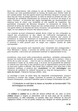 Dans ses observations, elle analyse le cas de Monsieur Quignon, un vieux
monsieur qui vient quotidiennement au bureau de poste pour vérifier l’état de
son compte postal. Tous les agents savent que Monsieur Quignon ne perçoit que
deux fois par mois sa maigre pension, le reste du temps le compte est vide. Les
impératifs de rentabilité imposeraient de consacrer le minimum de temps à ce
client. Pourtant... à l’encontre des règles managériales qui recommandent une
distance avec le client, une rentabilité et une rapidité de l’opération, les
guichetiers s’occupent de Monsieur Quignon, lui consacrent du temps. Ils
prennent le temps de vérifier chaque jour son compte postal, ils lui adressent un
mot gentil même si le résultat est connu d’avance. Les guichetiers ont bricolé la
règle, ils l’ont adapté en fonction des besoins locaux.

«La conduite qu’avait initialement adopté Annie n’était en rien critiquable au
regard des procédutres et des règles de l’efficacité managériale qui
commandent notamment de diminuer le temps d’attente des clients et
d’améliorer le temps de traitement et d’améliorer le temps de traitement des
opérations. L’échange de regards avec les deux «anciens» l’a pourtant amenée
à renoncer à cette posture pour se ranger aux «règles» locales de cette
microsociété.

Les enjeux sous-jacents sont importants pour l’ensemble des protagonistes /
Pour Micheline t Jackie, il convient de vérifier qu’en la présence d’Annie, on
peut travailler, c’est-à-dire non seulement mobiliser la réglementation et les


procédures, mais aussi cette jurisprudence spécifique, véritables présupposés
sociaux de l’activité personnelle, qui constitue le «genre de la maison». Libre à
Annie de s’y plier ou pas ... mais ne pas s’y résoudre peut être coûteux. Cela
reviendrait à l’isoler et, du même coup, à la priver de la possibilité de mobiliser
le collectif pour faire face à des situations que la réglementation prescrite seule
ne peut plus suffire à affonter. Elle serait alors conduite, pour faire face à des
situations codifiées, à produire des «inventions» ou des «bricolages» que
l’absence de validation du collectif renverrait au rang de transgressions.» - Le
sens du travail - Fabienne Hanique (2002) - éres

Le bricolage a toute sa place dans les dispositifs d’enseignement, puisqu’il
contribue à inventer des usages. Comment le prendre en compte dans une
mission d’évaluation, comment l’identifier parmi la masse d’information du web ?

      1.2.Introduire un outil dans la classe ou travailler sa fonctionnalité ? Du
      technologique au sensible.

             1.2.1.L’outil est un artefact

«Un artéfact ou artefact est un effet (lat. factum) artificiel (lat. ars, artis). Le terme
artéfact désigne à l'origine un phénomène créé de toute pièce par les conditions
expérimentales, un effet indésirable, un parasite. Mais sous l'influence du faux-ami
anglophone Artifact, le mot est parfois employé pour désigner de manière générale un


                                                                                    5 / 30
 