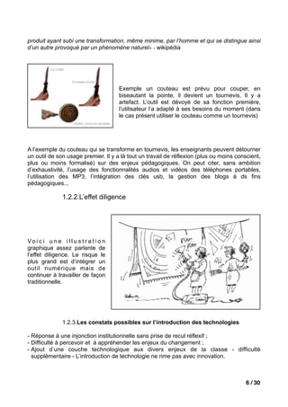 produit ayant subi une transformation, même minime, par l’homme et qui se distingue ainsi
d’un autre provoqué par un phénomène naturel» - wikipédia




                                         Exemple un couteau est prévu pour couper, en
                                         biseautant la pointe, il devient un tournevis. Il y a
                                         artefact. L’outil est dévoyé de sa fonction première,
                                         l’utilisateur l’a adapté à ses besoins du moment (dans
                                         le cas présent utiliser le couteau comme un tournevis)




A l’exemple du couteau qui se transforme en tournevis, les enseignants peuvent détourner
un outil de son usage premier. Il y a là tout un travail de réflexion (plus ou moins conscient,
plus ou moins formalisé) sur des enjeux pédagogiques. On peut citer, sans ambition
d’exhaustivité, l’usage des fonctionnalités audios et vidéos des téléphones portables,
l’utilisation des MP3, l’intégration des clés usb, la gestion des blogs à ds fins
pédagogiques...

                 1.2.2.L’effet diligence




Vo i c i u n e i l l u s t r a t i o n
graphique assez parlante de
l’effet diligence. Le risque le
plus grand est d’intégrer un
outil numérique mais de
continuer à travailler de façon
traditionnelle.




                 1.2.3.Les constats possibles sur l’introduction des technologies

- Réponse à une injonction institutionnelle sans prise de recul réflexif ;
- Difficulté à percevoir et à appréhender les enjeux du changement ;
- Ajout d’une couche technologique aux divers enjeux de la classe - difficulté
  supplémentaire - L’introduction de technologie ne rime pas avec innovation.



                                                                                         6 / 30
 